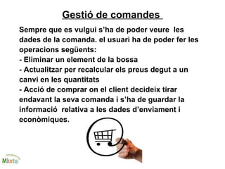 Gestió de comandes
Sempre que es vulgui s’ha de poder veure les
dades de la comanda. el usuari ha de poder fer les
operacions següents:
- Eliminar un element de la bossa
- Actualitzar per recalcular els preus degut a un
canvi en les quantitats
- Acció de comprar on el client decideix tirar
endavant la seva comanda i s’ha de guardar la
informació relativa a les dades d’enviament i
econòmiques.
 