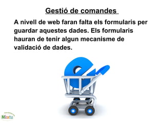Gestió de comandes
A nivell de web faran falta els formularis per
guardar aquestes dades. Els formularis
hauran de tenir algun mecanisme de
validació de dades.
 