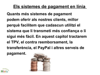 Els sistemes de pagament en línia
Quants més sistemes de pagament
podem oferir als nostres clients, millor
perquè facilitem que cadascun utilitzi el
sistema que li transmeti més confiança o li
sigui més fàcil. En aquest capítol tractarem
el TPV, el contra reemborsament, la
transferència, el PayPal i altres serveis de
pagament.
 