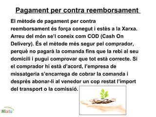 Pagament per contra reemborsament
El mètode de pagament per contra
reemborsament és força conegut i estès a la Xarxa.
Arreu del món se’l coneix com COD (Cash On
Delivery). És el mètode més segur pel comprador,
perquè no pagarà la comanda fins que la rebi al seu
domicili i pugui comprovar que tot està correcte. Si
el comprador hi està d’acord, l’empresa de
missatgeria s’encarrega de cobrar la comanda i
després abonar-li al venedor un cop restat l’import
del transport o la comissió.
 