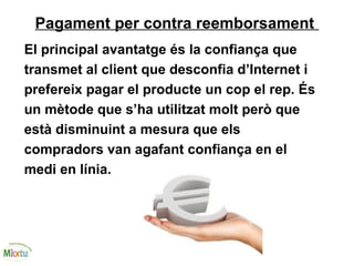 Pagament per contra reemborsament
El principal avantatge és la confiança que
transmet al client que desconfia d’Internet i
prefereix pagar el producte un cop el rep. És
un mètode que s’ha utilitzat molt però que
està disminuint a mesura que els
compradors van agafant confiança en el
medi en línia.
 