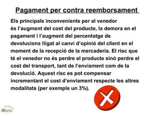 Pagament per contra reemborsament
Els principals inconvenients per al venedor
és l’augment del cost del producte, la demora en el
pagament i l’augment del percentatge de
devolucions lligat al canvi d’opinió del client en el
moment de la recepció de la mercaderia. El risc que
té el venedor no és perdre el producte sinó perdre el
cost del transport, tant de l’enviament com de la
devolució. Aquest risc es pot compensar
incrementant el cost d’enviament respecte les altres
modalitats (per exemple un 3%).
 