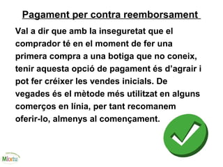 Pagament per contra reemborsament
Val a dir que amb la inseguretat que el
comprador té en el moment de fer una
primera compra a una botiga que no coneix,
tenir aquesta opció de pagament és d’agrair i
pot fer créixer les vendes inicials. De
vegades és el mètode més utilitzat en alguns
comerços en línia, per tant recomanem
oferir-lo, almenys al començament.
 
