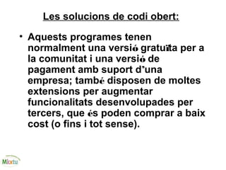 Les solucions de codi obert:
• Aquests programes tenen
normalment una versió gratuïta per a
la comunitat i una versió de
pagament amb suport d’una
empresa; també disposen de moltes
extensions per augmentar
funcionalitats desenvolupades per
tercers, que és poden comprar a baix
cost (o fins i tot sense).
 