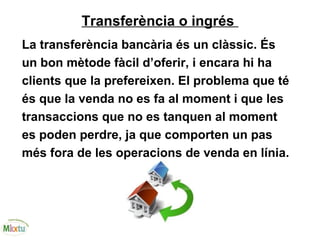 Transferència o ingrés
La transferència bancària és un clàssic. És
un bon mètode fàcil d’oferir, i encara hi ha
clients que la prefereixen. El problema que té
és que la venda no es fa al moment i que les
transaccions que no es tanquen al moment
es poden perdre, ja que comporten un pas
més fora de les operacions de venda en línia.
 