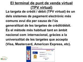 El terminal de punt de venda virtual
(TPV virtual)
La targeta de crèdit / dèbit (TPV virtual) és un
dels sistemes de pagament electrònic més
comuns avui dia per causa de l’ús
generalitzat de les targetes de crèdit/dèbit.
És el mètode més habitual tant en àmbit
nacional com internacional, gràcies a la
universalitat de les targetes que accepta
(Visa, Mastercard, American Express, etc).
 