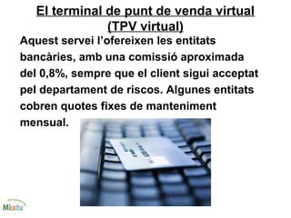 El terminal de punt de venda virtual
(TPV virtual)
Aquest servei l’ofereixen les entitats
bancàries, amb una comissió aproximada
del 0,8%, sempre que el client sigui acceptat
pel departament de riscos. Algunes entitats
cobren quotes fixes de manteniment
mensual.
 