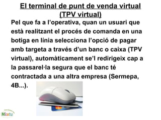 El terminal de punt de venda virtual
(TPV virtual)
Pel que fa a l’operativa, quan un usuari que
està realitzant el procés de comanda en una
botiga en línia selecciona l’opció de pagar
amb targeta a través d’un banc o caixa (TPV
virtual), automàticament se’l redirigeix cap a
la passarel·la segura que el banc té
contractada a una altra empresa (Sermepa,
4B...).
 