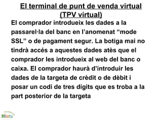 El terminal de punt de venda virtual
(TPV virtual)
El comprador introdueix les dades a la
passarel·la del banc en l’anomenat “mode
SSL” o de pagament segur. La botiga mai no
tindrà accés a aquestes dades atès que el
comprador les introdueix al web del banc o
caixa. El comprador haurà d’introduir les
dades de la targeta de crèdit o de dèbit i
posar un codi de tres dígits que es troba a la
part posterior de la targeta
 