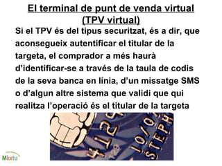 El terminal de punt de venda virtual
(TPV virtual)
Si el TPV és del tipus securitzat, és a dir, que
aconsegueix autentificar el titular de la
targeta, el comprador a més haurà
d’identificar-se a través de la taula de codis
de la seva banca en línia, d’un missatge SMS
o d’algun altre sistema que validi que qui
realitza l’operació és el titular de la targeta
 