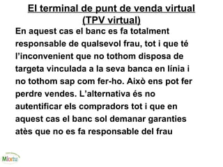 El terminal de punt de venda virtual
(TPV virtual)
En aquest cas el banc es fa totalment
responsable de qualsevol frau, tot i que té
l’inconvenient que no tothom disposa de
targeta vinculada a la seva banca en línia i
no tothom sap com fer-ho. Això ens pot fer
perdre vendes. L’alternativa és no
autentificar els compradors tot i que en
aquest cas el banc sol demanar garanties
atès que no es fa responsable del frau
 