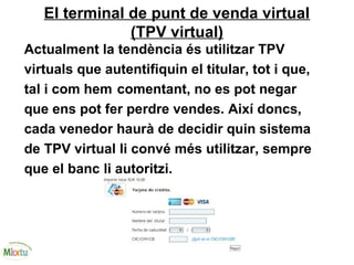 El terminal de punt de venda virtual
(TPV virtual)
Actualment la tendència és utilitzar TPV
virtuals que autentifiquin el titular, tot i que,
tal i com hem comentant, no es pot negar
que ens pot fer perdre vendes. Així doncs,
cada venedor haurà de decidir quin sistema
de TPV virtual li convé més utilitzar, sempre
que el banc li autoritzi.
 