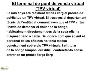 El terminal de punt de venda virtual
(TPV virtual)
Fa uns anys era realment difícil i llarg el procés de
sol·licitud un TPV virtual. Si trucaves al departament
tècnic de l’entitat et comunicaven que el TPV virtual
l’havia de demanar el titular de la botiga,
habitualment directament des de la seva oficina
d’aquest banc o caixa. Bé, doncs com que sovint el
personal de les oficines no tenia massa
coneixement sobre els TPV virtuals, i el titular
de la botiga tampoc, era difícil contractar-lo sense
entrar en un procés força llarg
 