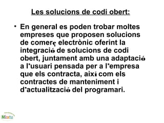 Les solucions de codi obert:
• En general es poden trobar moltes
empreses que proposen solucions
de comerç electrònic oferint la
integració de solucions de codi
obert, juntament amb una adaptació
a l’usuari pensada per a l’empresa
que els contracta, així com els
contractes de manteniment i
d’actualització del programari.
 