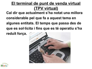 El terminal de punt de venda virtual
(TPV virtual)
Cal dir que actualment s’ha notat una millora
considerable pel que fa a aquest tema en
algunes entitats. El temps que passa des de
que es sol·licita i fins que es té operatiu s’ha
reduït força.
 