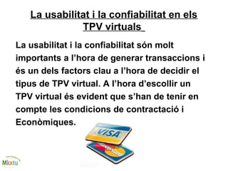 La usabilitat i la confiabilitat en els
TPV virtuals
La usabilitat i la confiabilitat són molt
importants a l’hora de generar transaccions i
és un dels factors clau a l’hora de decidir el
tipus de TPV virtual. A l’hora d’escollir un
TPV virtual és evident que s’han de tenir en
compte les condicions de contractació i
Econòmiques.
 