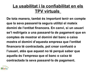 La usabilitat i la confiabilitat en els
TPV virtuals
De tota manera, també és important tenir en compte
que la seva passarel·la segura utilitzi el mateix
domini de l’entitat financera. En canvi, si un usuari
se’l redirigeix a una passarel·la de pagament que en
comptes de mostrar el domini del banc o caixa
mostra el domini d’aquesta empresa que l’entitat
financera té contractada, pot crear confusió a
l’usuari, atès que aquest no té perquè saber que
aquella és l’empresa que el banc o caixa té
contractada la seva passarel·la de pagament.
 