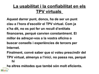 La usabilitat i la confiabilitat en els
TPV virtuals
Aquest darrer punt, doncs, ha de ser un punt
clau a l’hora d’escollir el TPV virtual. Com ja
s’ha dit, no es pot fer un recull d’entitats
financeres, perquè canvien constantment. El
millor és adreçar-vos a la vostra oficina o
buscar consells i experiències de tercers per
Internet.
Finalment, convé saber que si voleu prescindir del
TPV virtual, almenys a l’inici, no passa res, perquè
hi
ha altres mètodes que també són molt eficients.
 