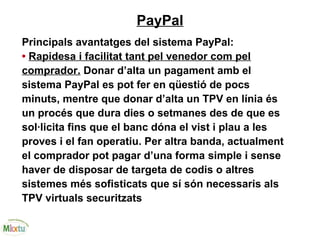 PayPal
Principals avantatges del sistema PayPal:
• Rapidesa i facilitat tant pel venedor com pel
comprador. Donar d’alta un pagament amb el
sistema PayPal es pot fer en qüestió de pocs
minuts, mentre que donar d’alta un TPV en línia és
un procés que dura dies o setmanes des de que es
sol·licita fins que el banc dóna el vist i plau a les
proves i el fan operatiu. Per altra banda, actualment
el comprador pot pagar d’una forma simple i sense
haver de disposar de targeta de codis o altres
sistemes més sofisticats que sí són necessaris als
TPV virtuals securitzats
 