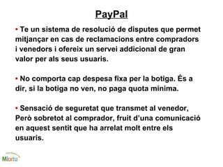 PayPal
• Te un sistema de resolució de disputes que permet
mitjançar en cas de reclamacions entre compradors
i venedors i ofereix un servei addicional de gran
valor per als seus usuaris.
• No comporta cap despesa fixa per la botiga. És a
dir, si la botiga no ven, no paga quota mínima.
• Sensació de seguretat que transmet al venedor,
Però sobretot al comprador, fruit d’una comunicació
en aquest sentit que ha arrelat molt entre els
usuaris.
 