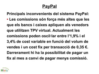 PayPal
Principals inconvenients del sistema PayPal:
• Les comissions són força més altes que les
que els bancs i caixes apliquen als venedors
que utilitzen TPV virtual. Actualment les
comissions poden oscil·lar entre l’1,9% i el
3,4% de cost variable en funció del volum de
vendes i un cost fix per transacció de 0,35 €.
Darrerament hi ha la possibilitat de pagar un
fix al mes a canvi de pagar menys comissió.
 