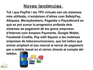 Noves tendències
Tot i que PayPal i els TPV virtuals són els sistemes
més utilitzats, n’existeixen d’altres com SafetyPay,
Allopass, Moneybookers, Pagantis o Paysafecard en
què es pot sumar la progresiva arribada dels
sistemes de pagament de les grans empreses
d’Internet com Amazon Payments, Google Wallet,
Facebook Credits, Pay with Square o les mateixes
empreses de telecomunicacions, que tot indica que
aniran ampliant el seu mercat al servei de pagament
per a mòbils basat en el càrrec directe al compte del
telèfon.
 