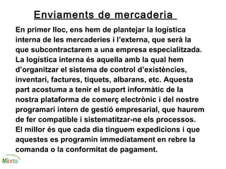 Enviaments de mercaderia
En primer lloc, ens hem de plantejar la logística
interna de les mercaderies i l’externa, que serà la
que subcontractarem a una empresa especialitzada.
La logística interna és aquella amb la qual hem
d’organitzar el sistema de control d’existències,
inventari, factures, tiquets, albarans, etc. Aquesta
part acostuma a tenir el suport informàtic de la
nostra plataforma de comerç electrònic i del nostre
programari intern de gestió empresarial, que haurem
de fer compatible i sistematitzar-ne els processos.
El millor és que cada dia tinguem expedicions i que
aquestes es programin immediatament en rebre la
comanda o la conformitat de pagament.
 