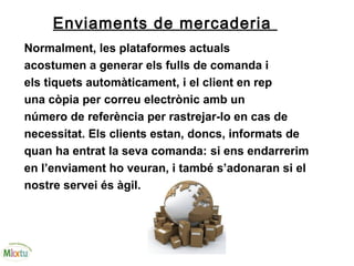 Enviaments de mercaderia
Normalment, les plataformes actuals
acostumen a generar els fulls de comanda i
els tiquets automàticament, i el client en rep
una còpia per correu electrònic amb un
número de referència per rastrejar-lo en cas de
necessitat. Els clients estan, doncs, informats de
quan ha entrat la seva comanda: si ens endarrerim
en l’enviament ho veuran, i també s’adonaran si el
nostre servei és àgil.
 