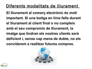 Diferents modalitats de lliurament
El lliurament al comerç electrònic és molt
important. Si una botiga en línia falla durant
el lliurament al client final o no compleix
amb el seu compromís de lliurament, la
imatge que tindran els nostres clients serà
deficient i, sense cap mena de dubte, no els
convidarem a realitzar futures compres.
 