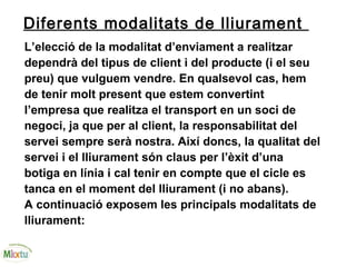 Diferents modalitats de lliurament
L’elecció de la modalitat d’enviament a realitzar
dependrà del tipus de client i del producte (i el seu
preu) que vulguem vendre. En qualsevol cas, hem
de tenir molt present que estem convertint
l’empresa que realitza el transport en un soci de
negoci, ja que per al client, la responsabilitat del
servei sempre serà nostra. Així doncs, la qualitat del
servei i el lliurament són claus per l’èxit d’una
botiga en línia i cal tenir en compte que el cicle es
tanca en el moment del lliurament (i no abans).
A continuació exposem les principals modalitats de
lliurament:
 