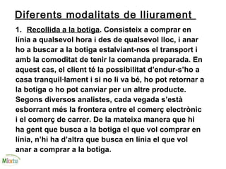 Diferents modalitats de lliurament
1. Recollida a la botiga. Consisteix a comprar en
línia a qualsevol hora i des de qualsevol lloc, i anar
ho a buscar a la botiga estalviant-nos el transport i
amb la comoditat de tenir la comanda preparada. En
aquest cas, el client té la possibilitat d’endur-s’ho a
casa tranquil·lament i si no li va bé, ho pot retornar a
la botiga o ho pot canviar per un altre producte.
Segons diversos analistes, cada vegada s’està
esborrant més la frontera entre el comerç electrònic
i el comerç de carrer. De la mateixa manera que hi
ha gent que busca a la botiga el que vol comprar en
línia, n’hi ha d’altra que busca en línia el que vol
anar a comprar a la botiga.
 