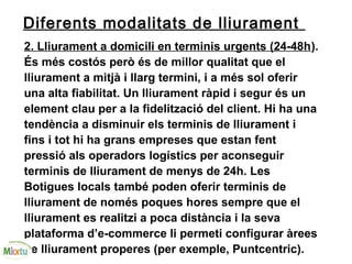 Diferents modalitats de lliurament
2. Lliurament a domicili en terminis urgents (24-48h).
És més costós però és de millor qualitat que el
lliurament a mitjà i llarg termini, i a més sol oferir
una alta fiabilitat. Un lliurament ràpid i segur és un
element clau per a la fidelització del client. Hi ha una
tendència a disminuir els terminis de lliurament i
fins i tot hi ha grans empreses que estan fent
pressió als operadors logístics per aconseguir
terminis de lliurament de menys de 24h. Les
Botigues locals també poden oferir terminis de
lliurament de només poques hores sempre que el
lliurament es realitzi a poca distància i la seva
plataforma d’e-commerce li permeti configurar àrees
de lliurament properes (per exemple, Puntcentric).
 