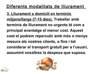 Diferents modalitats de lliurament
3. Lliurament a domicili en terminis
mitjans/llargs (7-15 dies). Treballar amb
terminis de lliurament no urgents té com a
principal avantatge el menor cost. Aquest
cost el podrem repercutir amb més o menys
mesura als nostres clients, o fins i tot
considerar el transport gratuït per a l’usuari,
assumint nosaltres la despesa que suposa.
 