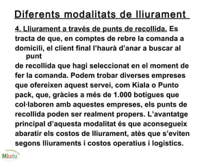 Diferents modalitats de lliurament
4. Lliurament a través de punts de recollida. Es
tracta de que, en comptes de rebre la comanda a
domicili, el client final l’haurà d’anar a buscar al
punt
de recollida que hagi seleccionat en el moment de
fer la comanda. Podem trobar diverses empreses
que ofereixen aquest servei, com Kiala o Punto
pack, que, gràcies a més de 1.000 botigues que
col·laboren amb aquestes empreses, els punts de
recollida poden ser realment propers. L’avantatge
principal d’aquesta modalitat és que aconsegueix
abaratir els costos de lliurament, atès que s’eviten
segons lliuraments i costos operatius i logístics.
 
