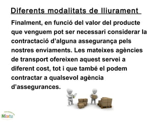 Diferents modalitats de lliurament
Finalment, en funció del valor del producte
que venguem pot ser necessari considerar la
contractació d’alguna assegurança pels
nostres enviaments. Les mateixes agències
de transport ofereixen aquest servei a
diferent cost, tot i que també el podem
contractar a qualsevol agència
d’assegurances.
 