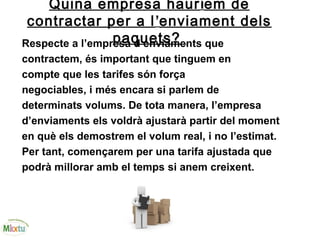 Quina empresa hauríem de
contractar per a l’enviament dels
paquets?Respecte a l’empresa d’enviaments que
contractem, és important que tinguem en
compte que les tarifes són força
negociables, i més encara si parlem de
determinats volums. De tota manera, l’empresa
d’enviaments els voldrà ajustarà partir del moment
en què els demostrem el volum real, i no l’estimat.
Per tant, començarem per una tarifa ajustada que
podrà millorar amb el temps si anem creixent.
 