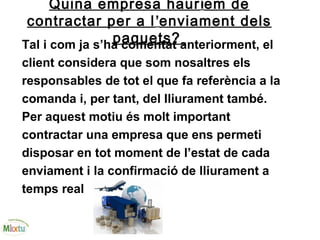 Quina empresa hauríem de
contractar per a l’enviament dels
paquets?Tal i com ja s’ha comentat anteriorment, el
client considera que som nosaltres els
responsables de tot el que fa referència a la
comanda i, per tant, del lliurament també.
Per aquest motiu és molt important
contractar una empresa que ens permeti
disposar en tot moment de l’estat de cada
enviament i la confirmació de lliurament a
temps real
 