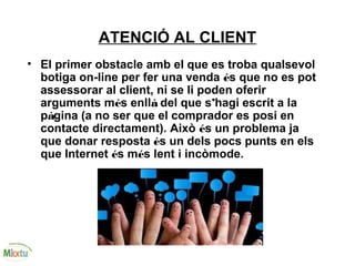 ATENCIÓ AL CLIENT
• El primer obstacle amb el que es troba qualsevol
botiga on-line per fer una venda és que no es pot
assessorar al client, ni se li poden oferir
arguments més enllà del que s’hagi escrit a la
pàgina (a no ser que el comprador es posi en
contacte directament). Això és un problema ja
que donar resposta és un dels pocs punts en els
que Internet és més lent i incòmode.
 
