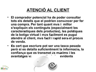 ATENCIÓ AL CLIENT
• El comprador potencial ha de poder consultar
tots els detalls que el podrien convèncer per fer
una compra. Per tant quant més i millor
s’expliquin els continguts (especialment les
característiques dels productes), les polítiques
de la botiga virtual i més fàcilment es pugui
atendre al client, més fàcil i ràpid serà el procés
de venda.
• És cert que escriure pot ser una tasca pesada
però si es detalla suficientment la informació, la
confiança que es transmet és màxims i les
avantatges van més enllà de les evidents
 