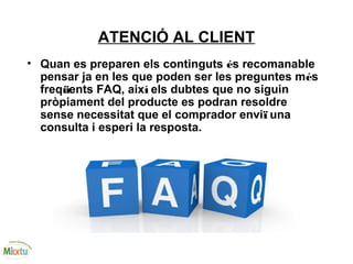 ATENCIÓ AL CLIENT
• Quan es preparen els continguts és recomanable
pensar ja en les que poden ser les preguntes més
freqüents FAQ, així els dubtes que no siguin
pròpiament del producte es podran resoldre
sense necessitat que el comprador enviï una
consulta i esperi la resposta.
 