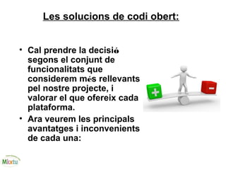 Les solucions de codi obert:
• Cal prendre la decisió
segons el conjunt de
funcionalitats que
considerem més rellevants
pel nostre projecte, i
valorar el que ofereix cada
plataforma.
• Ara veurem les principals
avantatges i inconvenients
de cada una:
 