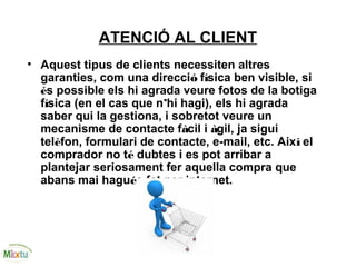 ATENCIÓ AL CLIENT
• Aquest tipus de clients necessiten altres
garanties, com una direcció física ben visible, si
és possible els hi agrada veure fotos de la botiga
física (en el cas que n’hi hagi), els hi agrada
saber qui la gestiona, i sobretot veure un
mecanisme de contacte fàcil i àgil, ja sigui
telèfon, formulari de contacte, e-mail, etc. Així el
comprador no té dubtes i es pot arribar a
plantejar seriosament fer aquella compra que
abans mai hagués fet per internet.
 