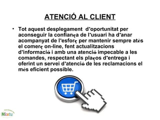 ATENCIÓ AL CLIENT
• Tot aquest desplegament d’oportunitat per
aconseguir la confiança de l’usuari ha d’anar
acompanyat de l’esforç per mantenir sempre atès
el comerç on-line, fent actualitzacions
d’informació i amb una atenció impecable a les
comandes, respectant els plaços d’entrega i
oferint un servei d’atenció de les reclamacions el
més eficient possible.
 