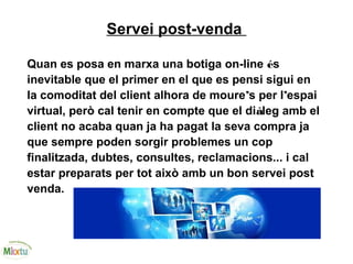 Servei post-venda
Quan es posa en marxa una botiga on-line és
inevitable que el primer en el que es pensi sigui en
la comoditat del client alhora de moure’s per l’espai
virtual, però cal tenir en compte que el diàleg amb el
client no acaba quan ja ha pagat la seva compra ja
que sempre poden sorgir problemes un cop
finalitzada, dubtes, consultes, reclamacions... i cal
estar preparats per tot això amb un bon servei post
venda.
 