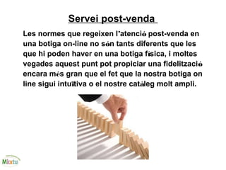 Servei post-venda
Les normes que regeixen l’atenció post-venda en
una botiga on-line no són tants diferents que les
que hi poden haver en una botiga física, i moltes
vegades aquest punt pot propiciar una fidelització
encara més gran que el fet que la nostra botiga on
line sigui intuïtiva o el nostre catàleg molt ampli.
 