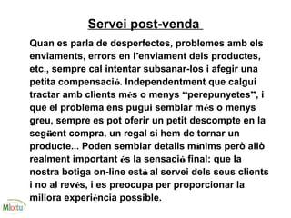 Servei post-venda
Quan es parla de desperfectes, problemes amb els
enviaments, errors en l’enviament dels productes,
etc., sempre cal intentar subsanar-los i afegir una
petita compensació. Independentment que calgui
tractar amb clients més o menys “perepunyetes”, i
que el problema ens pugui semblar més o menys
greu, sempre es pot oferir un petit descompte en la
següent compra, un regal si hem de tornar un
producte... Poden semblar detalls mínims però allò
realment important és la sensació final: que la
nostra botiga on-line està al servei dels seus clients
i no al revés, i es preocupa per proporcionar la
millora experiència possible.
 
