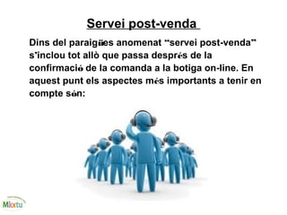 Servei post-venda
Dins del paraigües anomenat “servei post-venda”
s’inclou tot allò que passa després de la
confirmació de la comanda a la botiga on-line. En
aquest punt els aspectes més importants a tenir en
compte són:
 