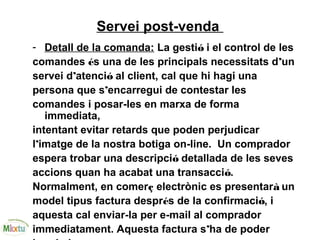 Servei post-venda
- Detall de la comanda: La gestió i el control de les
comandes és una de les principals necessitats d’un
servei d’atenció al client, cal que hi hagi una
persona que s’encarregui de contestar les
comandes i posar-les en marxa de forma
immediata,
intentant evitar retards que poden perjudicar
l’imatge de la nostra botiga on-line. Un comprador
espera trobar una descripció detallada de les seves
accions quan ha acabat una transacció.
Normalment, en comerç electrònic es presentarà un
model tipus factura després de la confirmació, i
aquesta cal enviar-la per e-mail al comprador
immediatament. Aquesta factura s’ha de poder
 