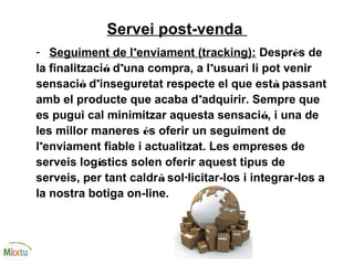 Servei post-venda
- Seguiment de l’enviament (tracking): Després de
la finalització d’una compra, a l’usuari li pot venir
sensació d’inseguretat respecte el que està passant
amb el producte que acaba d’adquirir. Sempre que
es pugui cal minimitzar aquesta sensació, i una de
les millor maneres és oferir un seguiment de
l’enviament fiable i actualitzat. Les empreses de
serveis logístics solen oferir aquest tipus de
serveis, per tant caldrà sol·licitar-los i integrar-los a
la nostra botiga on-line.
 