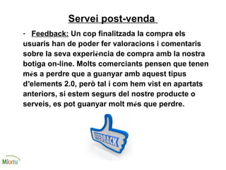 Servei post-venda
- Feedback: Un cop finalitzada la compra els
usuaris han de poder fer valoracions i comentaris
sobre la seva experiència de compra amb la nostra
botiga on-line. Molts comerciants pensen que tenen
més a perdre que a guanyar amb aquest tipus
d’elements 2.0, però tal i com hem vist en apartats
anteriors, si estem segurs del nostre producte o
serveis, es pot guanyar molt més que perdre.
 